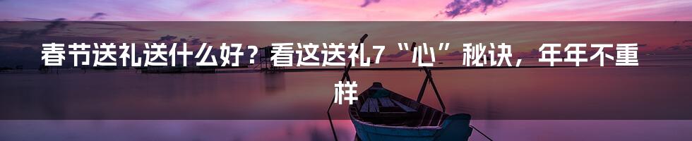 春节送礼送什么好？看这送礼7“心”秘诀，年年不重样