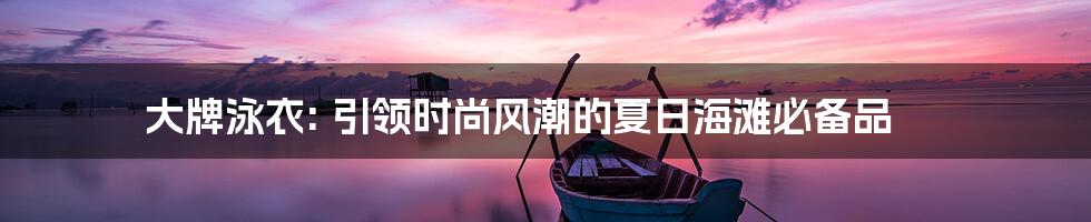 大牌泳衣: 引领时尚风潮的夏日海滩必备品