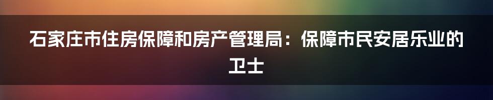 石家庄市住房保障和房产管理局:保障市民安居乐业的卫士