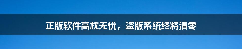 正版软件高枕无忧,盗版系统终将清零