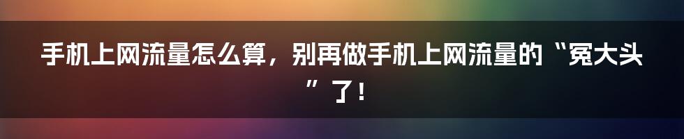 手机上网流量怎么算,别再做手机上网流量的“冤大头”了!