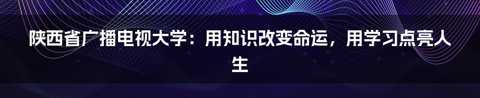 陕西省广播电视大学：用知识改变命运，用学习点亮人生