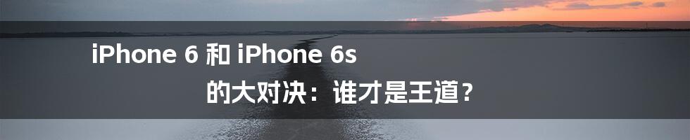 iPhone 6 和 iPhone 6s 的大对决：谁才是王道？