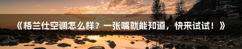 《格兰仕空调怎么样?一张嘴就能知道,快来试试!》
