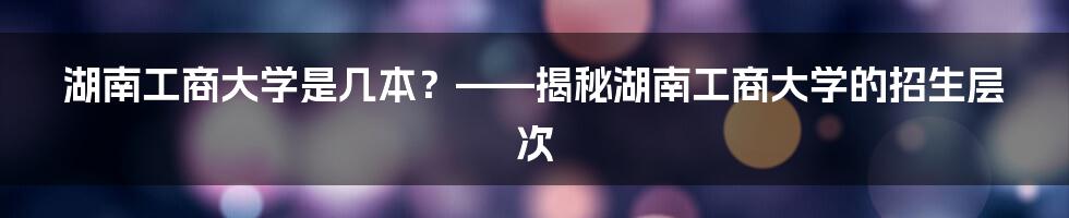 湖南工商大学是几本？——揭秘湖南工商大学的招生层次