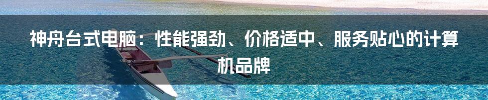 神舟台式电脑:性能强劲、价格适中、服务贴心的计算机品牌