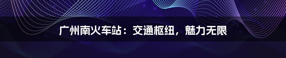 广州南火车站:交通枢纽,魅力无限