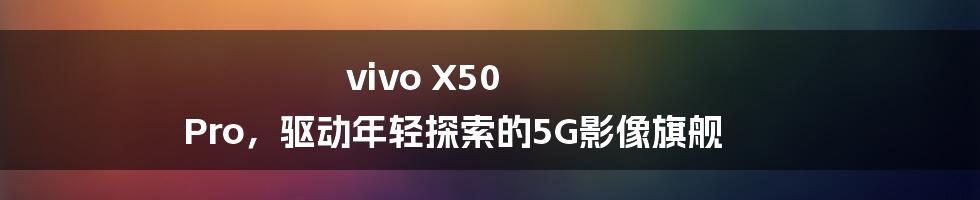 vivo X50 Pro，驱动年轻探索的5G影像旗舰