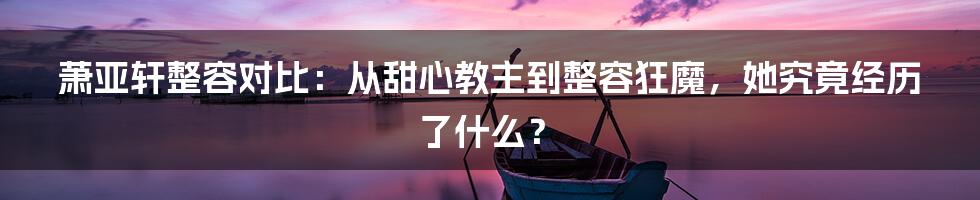 萧亚轩整容对比：从甜心教主到整容狂魔，她究竟经历了什么？