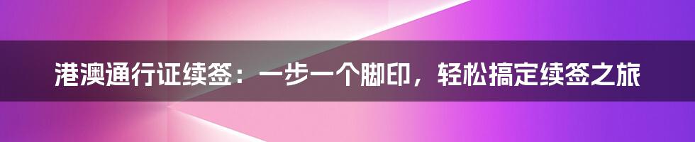 港澳通行证续签：一步一个脚印，轻松搞定续签之旅