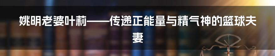 姚明老婆叶莉——传递正能量与精气神的篮球夫妻