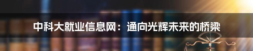 中科大就业信息网：通向光辉未来的桥梁