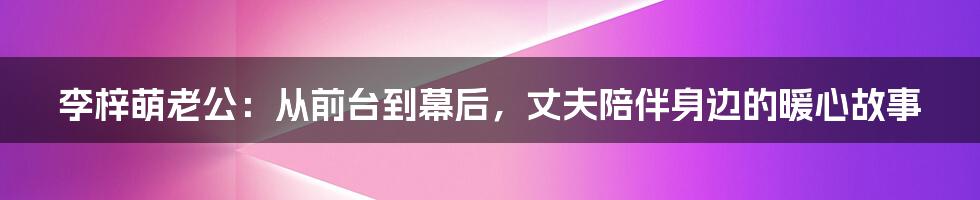 李梓萌老公：从前台到幕后，丈夫陪伴身边的暖心故事