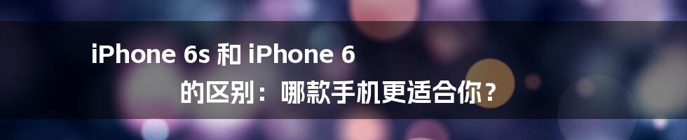 iPhone 6s 和 iPhone 6 的区别：哪款手机更适合你？