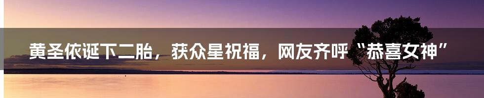 黄圣依诞下二胎，获众星祝福，网友齐呼“恭喜女神”