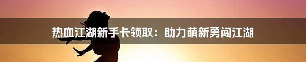 热血江湖新手卡领取：助力萌新勇闯江湖