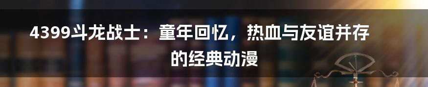 4399斗龙战士：童年回忆，热血与友谊并存的经典动漫