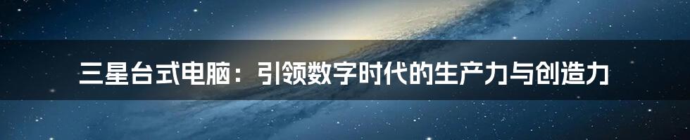 三星台式电脑：引领数字时代的生产力与创造力