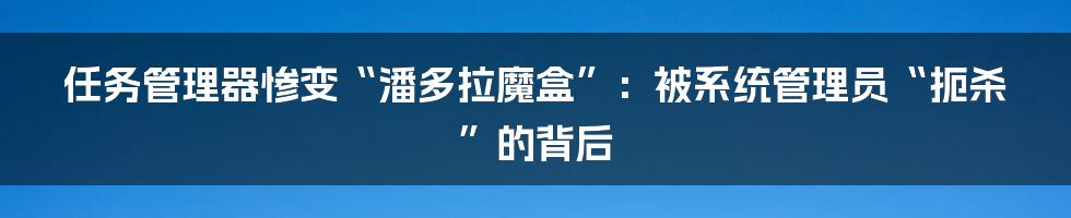 任务管理器惨变“潘多拉魔盒”：被系统管理员“扼杀”的背后