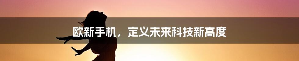 欧新手机，定义未来科技新高度