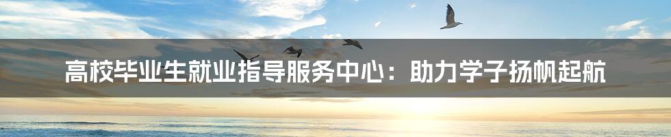 高校毕业生就业指导服务中心:助力学子扬帆起航