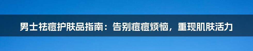 男士祛痘护肤品指南:告别痘痘烦恼,重现肌肤活力