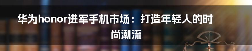 华为honor进军手机市场:打造年轻人的时尚潮流
