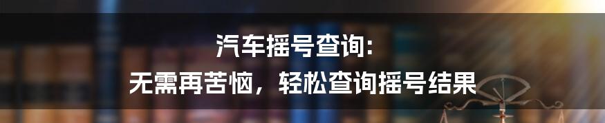 汽车摇号查询: 无需再苦恼，轻松查询摇号结果