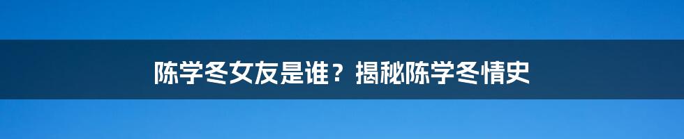 陈学冬女友是谁？揭秘陈学冬情史