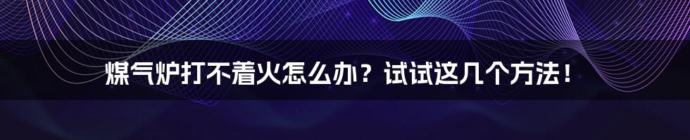 煤气炉打不着火怎么办?试试这几个方法!