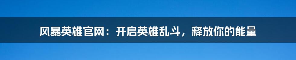 风暴英雄官网：开启英雄乱斗，释放你的能量