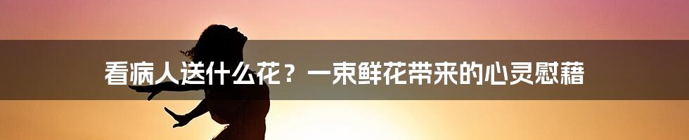 看病人送什么花？一束鲜花带来的心灵慰藉