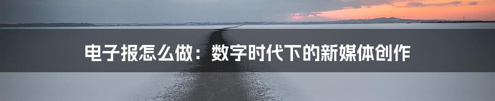 电子报怎么做：数字时代下的新媒体创作