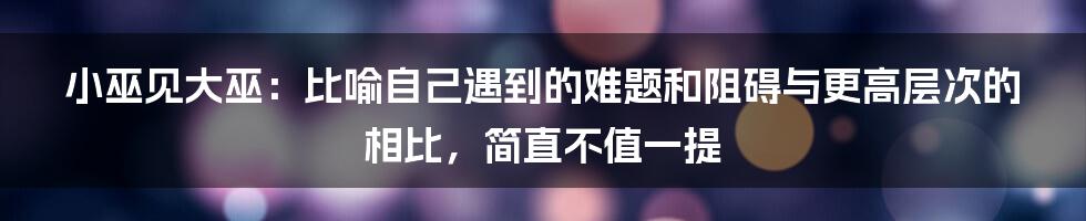 小巫见大巫：比喻自己遇到的难题和阻碍与更高层次的相比，简直不值一提