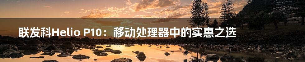 联发科Helio P10:移动处理器中的实惠之选