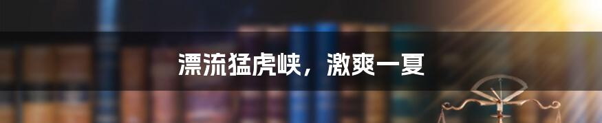 漂流猛虎峡,激爽一夏