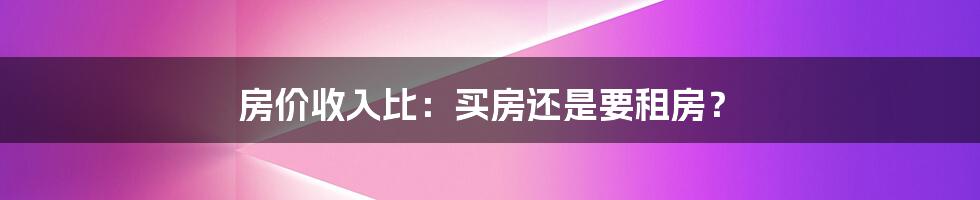 房价收入比：买房还是要租房？