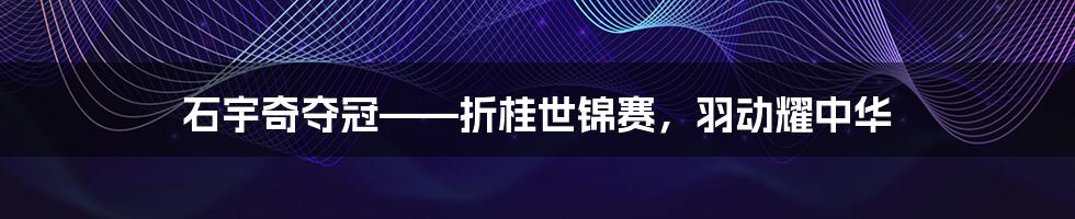 石宇奇夺冠——折桂世锦赛,羽动耀中华