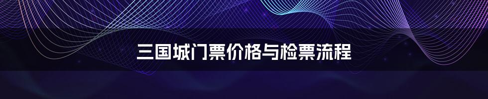 三国城门票价格与检票流程