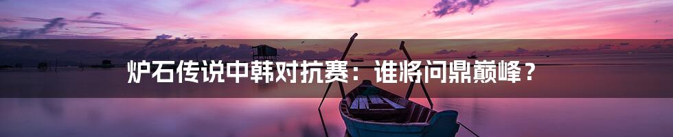 炉石传说中韩对抗赛：谁将问鼎巅峰？