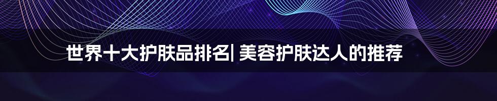 世界十大护肤品排名| 美容护肤达人的推荐