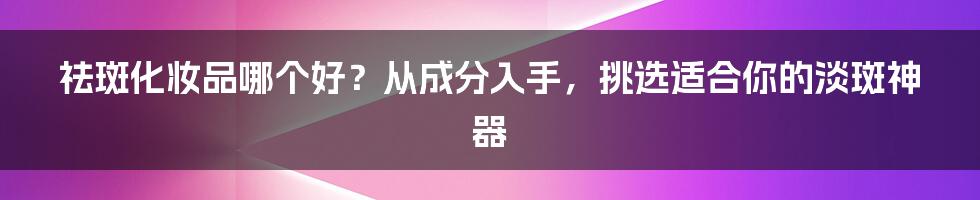 祛斑化妆品哪个好?从成分入手,挑选适合你的淡斑神器