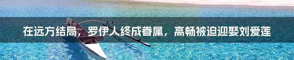 在远方结局，罗伊人终成眷属，高畅被迫迎娶刘爱莲