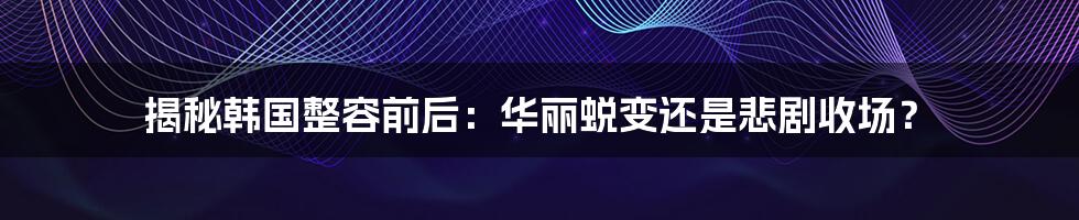 揭秘韩国整容前后:华丽蜕变还是悲剧收场?