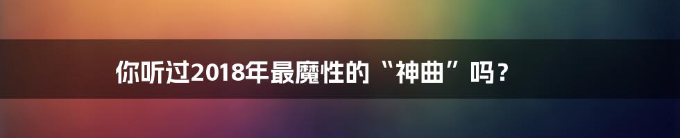 你听过2018年最魔性的“神曲”吗?
