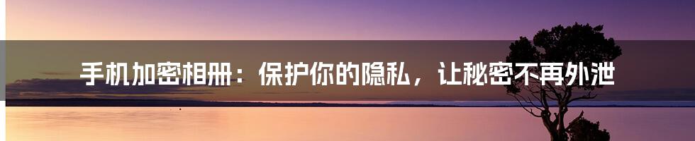 手机加密相册：保护你的隐私，让秘密不再外泄