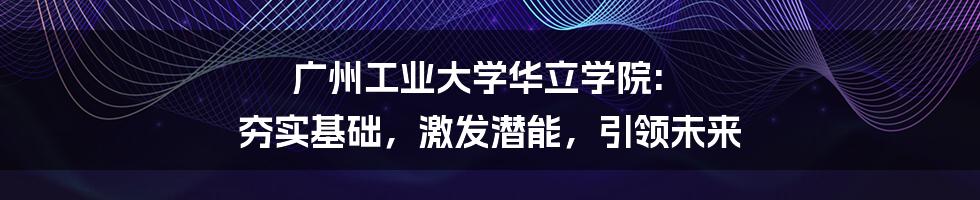 广州工业大学华立学院: 夯实基础，激发潜能，引领未来