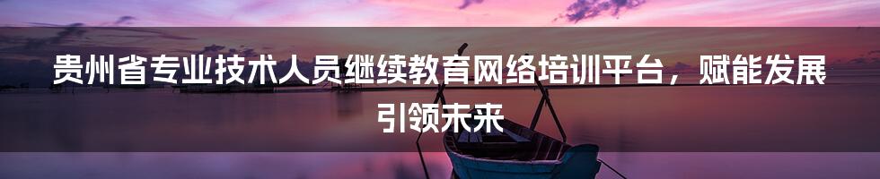 贵州省专业技术人员继续教育网络培训平台，赋能发展引领未来