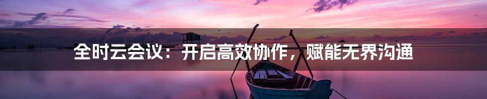 全时云会议：开启高效协作，赋能无界沟通