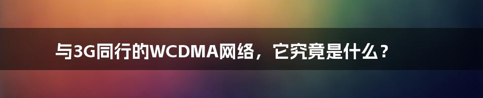 与3G同行的WCDMA网络,它究竟是什么?